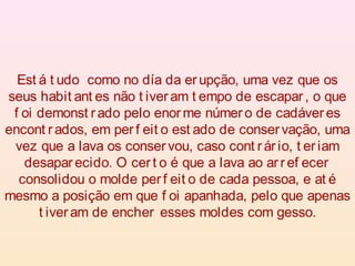 Est á t udo como no día da er upção, uma vez que os
seus habit ant es não t iveram t empo de escapar , o que
f oi demonst rado pelo enor me número de cadáver es
encont r ados, em per f eit o est ado de conser vação, uma
vez que a lava os conser vou, caso cont rár io, t er iam
desaparecido. O cer t o é que a lava ao ar ref ecer
consolidou o molde per f eit o de cada pessoa, e at é
mesmo a posição em que f oi apanhada, pelo que apenas
t iveram de encher esses moldes com gesso.
 