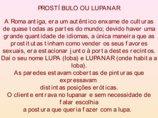 A Roma ant iga, era um aut ênt ico enxame de cult uras
de quase t odas as par t es do mundo; devido haver uma
grande quant idade de idiomas, a única maneir a que as
pr ost it ut as t inham como vender os seus f avor es
sexuais, era est acionar j unt o à port a dest es r ecint os.
Daí o seu nome LUPA (loba) e LUPANAR (onde habit a a
loba).
As paredes est avam cober t as de pint ur as que
expr essavam
dist int as posições erót icas.
O client e ent rava no lupanar e sem necessidade de
f alar escolhia
a post ur a que queria f azer com a lupa.
PROSTÍ BULO OU LUPANAR
 