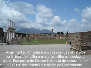 At ualment e, Pompéia é um dos grandes at rat ivos
t uríst icos de I t ália e uma mar avilha ar queológica
única. Faz part e do Parque Nacional do Vesúvio e em
1997 f oi declar ada Pat r imônio da Humanidade.
 