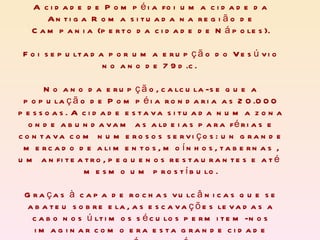 A cidade de Pompéia foi uma cidade da Antiga Roma situada na região de Campania (perto da cidade de Nápoles). Foi sepultada por uma erupção do Vesúvio no ano de 79d.c.  No ano da erupção, calcula-se que a população de Pompéia rondaria as 20.000 pessoas. A cidade estava situada numa zona onde abundavam as aldeias para férias e contava com numerosos serviços: un grande mercado de alimentos, moínhos, tabernas , um anfiteatro, pequenos restaurantes e até  mesmo um prostíbulo. Graças à capa de rochas vulcânicas que se abateu sobre ela, as escavações levadas a cabo nos últimos séculos permitem-nos imaginar como era esta grande cidade romana há vinte séculos.  