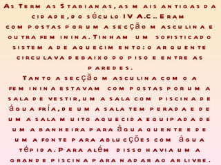 As Termas Stabianas, as mais antigas da cidade, do século IV A.C.. Eram compostas por uma secção masculina e outra feminina. Tinham um sofisticado sistema de aquecimento: o ar quente circulava debaixo do piso e entre as paredes. Tanto a secção masculina como a feminina estavam compostas por uma sala de vestir, uma sala com piscina de água fría, de uma sala temperada e de uma sala muito aquecida equipada de uma banheira para água quente e de uma fonte para ablucções com água tépida. Para além disso havia uma grande piscina para nadar ao ar livre. 