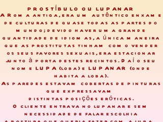 A Roma antiga, era um autêntico enxame de culturas de quase todas as partes do mundo; devido haver uma grande quantidade de idiomas, a única maneira que as prostitutas tinham como vender os seus favores sexuais, era estacionar junto à porta destes recintos. Daí o seu nome LUPA (loba) e LUPANAR (onde habita a loba). As paredes estavam cobertas de pinturas que expressavam  distintas posições eróticas. O cliente entrava no lupanar e sem necessidade de falar escolhia a postura que queria fazer com a lupa.  PROSTÍBULO OU LUPANAR 