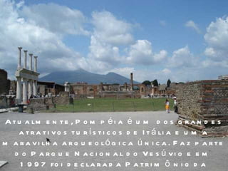 Atualmente, Pompéia é um dos grandes atrativos turísticos de Itália e uma maravilha arqueológica única. Faz parte do Parque Nacional do Vesúvio e em 1997 foi declarada Patrimônio da Humanidade.  