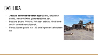 BASILIKA
- Justizia administrazioaren egoitza eta, foroarekin
batera, hiriko eraikinik garrantzitsuena zen.
- Bost ate zituen, fororantz irekitzen zirenak, hiru barne-
ontziri bide ematen zietenak.
- Fundazioaren garaia k.a 120. urte inguruan kalkulatzen
da.
 