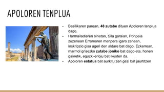 APOLOREN TENPLUA
- Basilikaren parean, 48 zutabe dituen Apoloren tenplua
dago.
- Harmailadiaren oinetan, Sila garaian, Ponpeia
zuzenean Erromaren menpera igaro zenean,
inskripzio gisa ageri den aldare bat dago. Ezkerrean,
marmol grisezko zutabe joniko bat dago eta, honen
gainetik, eguzki-erloju bat ikusten da.
- Apoloren estatua bat aurkitu zen gezi bat jaurtitzen
 