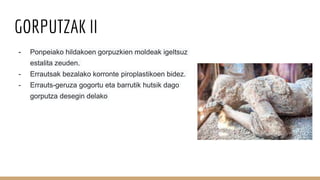 GORPUTZAK II
- Ponpeiako hildakoen gorpuzkien moldeak igeltsuz
estalita zeuden.
- Errautsak bezalako korronte piroplastikoen bidez.
- Errauts-geruza gogortu eta barrutik hutsik dago
gorputza desegin delako
 