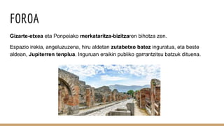 FOROA
Gizarte-etxea eta Ponpeiako merkataritza-bizitzaren bihotza zen.
Espazio irekia, angeluzuzena, hiru aldetan zutabetxo batez inguratua, eta beste
aldean, Jupiterren tenplua. Inguruan eraikin publiko garrantzitsu batzuk dituena.
 