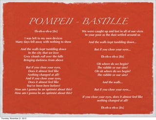 POMPEII - BASTILLE
Eh-eh-o eh-o [8x]

I was left to my own devices
Many days fell away with nothing to show
And the walls kept tumbling down
In the city that we love
Grey clouds roll over the hills
Bringing darkness from above
But if you close your eyes,
Does it almost feel like
Nothing changed at all?
And if you close your eyes,
Does it almost feel like
You've been here before?
How am I gonna be an optimist about this?
How am I gonna be an optimist about this?

We were caught up and lost in all of our vices
In your pose as the dust settled around us
And the walls kept tumbling down...
But if you close your eyes...
Eh-eh-o eh-o [8x]
Oh where do we begin?
The rubble or our sins?
Oh oh where do we begin?
The rubble or our sins?
And the walls...
But if you close your eyes...
If you close your eyes, does it almost feel like
nothing changed at all?
Eh-eh-o eh-o [8x]

Thursday, November 21, 2013

 