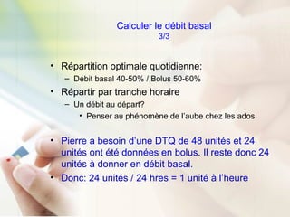 Calculer le débit basal
3/3
• Répartition optimale quotidienne:
– Débit basal 40-50% / Bolus 50-60%
• Répartir par tranche horaire
– Un débit au départ?
• Penser au phénomène de l’aube chez les ados
• Pierre a besoin d’une DTQ de 48 unités et 24
unités ont été données en bolus. Il reste donc 24
unités à donner en débit basal.
• Donc: 24 unités / 24 hres = 1 unité à l’heure
 