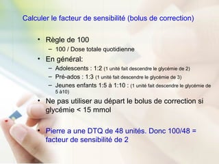 Calculer le facteur de sensibilité (bolus de correction)
• Règle de 100
– 100 / Dose totale quotidienne
• En général:
– Adolescents : 1:2 (1 unité fait descendre le glycémie de 2)
– Pré-ados : 1:3 (1 unité fait descendre le glycémie de 3)
– Jeunes enfants 1:5 à 1:10 : (1 unité fait descendre le glycémie de
5 à10)
• Ne pas utiliser au départ le bolus de correction si
glycémie < 15 mmol
• Pierre a une DTQ de 48 unités. Donc 100/48 =
facteur de sensibilité de 2
 
