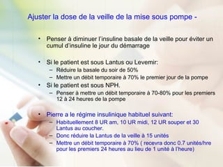 Ajuster la dose de la veille de la mise sous pompe -
• Penser à diminuer l’insuline basale de la veille pour éviter un
cumul d’insuline le jour du démarrage
• Si le patient est sous Lantus ou Levemir:
– Réduire la basale du soir de 50%
– Mettre un débit temporaire à 70% le premier jour de la pompe
• Si le patient est sous NPH.
– Penser à mettre un débit temporaire à 70-80% pour les premiers
12 à 24 heures de la pompe
• Pierre a le régime insulinique habituel suivant:
– Habituellement 8 UR am, 10 UR midi, 12 UR souper et 30
Lantus au coucher.
– Donc réduire la Lantus de la veille à 15 unités
– Mettre un débit temporaire à 70% ( recevra donc 0.7 unités/hre
pour les premiers 24 heures au lieu de 1 unité à l’heure)
 
