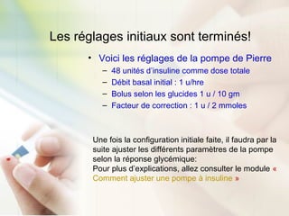 Les réglages initiaux sont terminés!
• Voici les réglages de la pompe de Pierre
– 48 unités d’insuline comme dose totale
– Débit basal initial : 1 u/hre
– Bolus selon les glucides 1 u / 10 gm
– Facteur de correction : 1 u / 2 mmoles
Une fois la configuration initiale faite, il faudra par la
suite ajuster les différents paramètres de la pompe
selon la réponse glycémique:
Pour plus d’explications, allez consulter le module «
Comment ajuster une pompe à insuline »
 