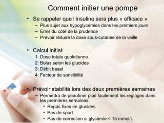 Comment initier une pompe
• Se rappeler que l’insuline sera plus « efficace »
– Plus sujet aux hypoglycémies dans les premiers jours
– Errer du côté de la prudence
– Prévoir réduire la dose sous-cutanée de la veille
• Calcul initial:
1: Dose totale quotidienne
2: Bolus selon les glucides
3: Débit basal
4: Facteur de sensibilité
• Prévoir stabilité lors des deux premières semaines
– Permettra de peaufiner plus facilement les réglages dans
les premières semaines:
• Repas fixes en glucides
• Pas de sport
• Pas de correction si glycémie < 15 mmol/L
 