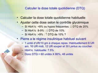 Calculer la dose totale quotidienne (DTQ)
• Calculer la dose totale quotidienne habituelle
• Ajuster cette dose selon le contrôle glycémique
– Si HbA1c <8% ou hypos fréquentes: ↓ DTQ de 20%
– Si HbA1c 8-9% : ↓ DTQ de 10%
– Si HbA1c >9% : ↑ DTQ de 10% ?
• Pierre a le régime insulinique habituel suivant
– 1 unité d’UR/10 gm à chaque repas :Habituellement 8 UR
am, 10 UR midi, 12 UR souper et 30 Lantus au coucher.
– HbA1c habituelle: 7.5%
– Donc DTQ = 60 unités X 80%, 48 unités
 