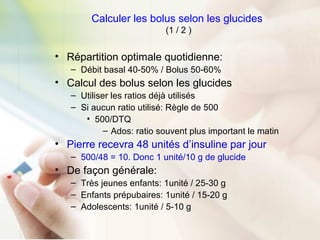 Calculer les bolus selon les glucides
(1 / 2 )
• Répartition optimale quotidienne:
– Débit basal 40-50% / Bolus 50-60%
• Calcul des bolus selon les glucides
– Utiliser les ratios déjà utilisés
– Si aucun ratio utilisé: Règle de 500
• 500/DTQ
– Ados: ratio souvent plus important le matin
• Pierre recevra 48 unités d’insuline par jour
– 500/48 = 10. Donc 1 unité/10 g de glucide
• De façon générale:
– Très jeunes enfants: 1unité / 25-30 g
– Enfants prépubaires: 1unité / 15-20 g
– Adolescents: 1unité / 5-10 g
 