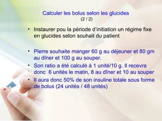 Calculer les bolus selon les glucides
(2 / 2)
• Instaurer pou la période d’initiation un régime fixe
en glucides selon souhait du patient
• Pierre souhaite manger 60 g au déjeuner et 80 gm
au dîner et 100 g au souper.
• Son ratio a été calculé à 1 unité/10 g. Il recevra
donc 6 unités le matin, 8 au dîner et 10 au souper
• Il aura donc 50% de son insuline totale sous forme
de bolus (24 unités / 48 unités)
 