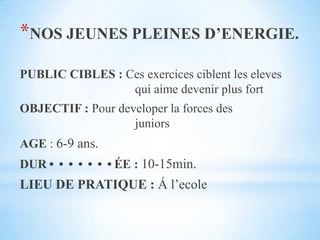 NOS JEUNES PLEINES D’ENERGIE.PUBLIC CIBLES :Cesexercicesciblent les eleves 					qui aimedevenir plus fortOBJECTIF : Pour developer la forces des 						juniorsAGE : 6-9 ans.DURÉE : 10-15min.LIEU DE PRATIQUE : Á l’ecole