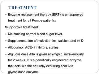 TREATMENT
 Enzyme replacement therapy (ERT) is an approved
treatment for all Pompe patients.
Supportive treatment:
 Maintaining normal blood sugar level.
 Supplementation of multivitamins, calcium and vit D
 Allopurinol, ACE- inhibitors, statins.
 Alglucosidase Alfa is given at 2mg/kg intravenously
for 2 weeks. It is a genetically engineered enzyme
that acts like the naturally occurring acid Alfa
glycosidase enzyme.
 