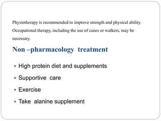 Physiotherapy is recommended to improve strength and physical ability.
Occupational therapy, including the use of canes or walkers, may be
necessary.
Non –pharmacology treatment
 High protein diet and supplements
 Supportive care
 Exercise
 Take alanine supplement
 