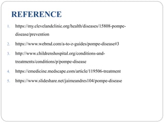 REFERENCE
1. https://my.clevelandclinic.org/health/diseases/15808-pompe-
disease/prevention
2. https://www.webmd.com/a-to-z-guides/pompe-disease#3
3. http://www.childrenshospital.org/conditions-and-
treatments/conditions/p/pompe-disease
4. https://emedicine.medscape.com/article/119506-treatment
5. https://www.slideshare.net/jaimeandres104/pompe-disease
 