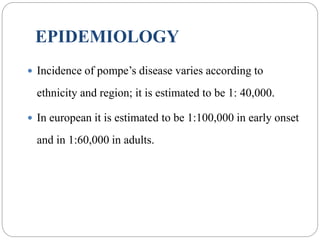 EPIDEMIOLOGY
 Incidence of pompe’s disease varies according to
ethnicity and region; it is estimated to be 1: 40,000.
 In european it is estimated to be 1:100,000 in early onset
and in 1:60,000 in adults.
 