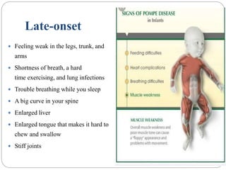 Late-onset
 Feeling weak in the legs, trunk, and
arms
 Shortness of breath, a hard
time exercising, and lung infections
 Trouble breathing while you sleep
 A big curve in your spine
 Enlarged liver
 Enlarged tongue that makes it hard to
chew and swallow
 Stiff joints
 