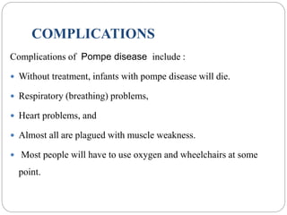 COMPLICATIONS
Complications of Pompe disease include :
 Without treatment, infants with pompe disease will die.
 Respiratory (breathing) problems,
 Heart problems, and
 Almost all are plagued with muscle weakness.
 Most people will have to use oxygen and wheelchairs at some
point.
 