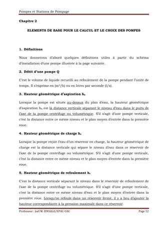 Pompes et Stations de Pompage
Professeur : Joël M. ZINSALO/EPAC-UAC Page 12
Chapitre 2
ELEMENTS DE BASE POUR LE CALCUL ET LE CHOIX DES POMPES
1. Définitions
Nous donnerons d’abord quelques définitions utiles à partir du schéma
d’installation d’une pompe illustrée à la page suivante.
2. Débit d’une pompe Q
C’est le volume de liquide recueilli au refoulement de la pompe pendant l’unité de
temps. Il s’exprime en (m3/h) ou en litres par seconde (l/s).
3. Hauteur géométrique d’aspiration ha
Lorsque la pompe est située au-dessus du plan d’eau, la hauteur géométrique
d’aspiration ha est la distance verticale séparant le niveau d’eau dans le puits de
l’axe de la pompe centrifuge ou volumétrique. S’il s’agit d’une pompe verticale,
c’est la distance entre ce même niveau et le plan moyen d’entrée dans la première
roue.
4. Hauteur géométrique de charge hc
Lorsque la pompe reçoit l’eau d’un réservoir en charge, la hauteur géométrique de
charge est la distance verticale qui sépare le niveau d’eau dans ce réservoir de
l’axe de la pompe centrifuge ou volumétrique. S’il s’agit d’une pompe verticale,
c’est la distance entre ce même niveau et le plan moyen d’entrée dans la première
roue.
5. Hauteur géométrique de refoulement hr
C’est la distance verticale séparant le niveau dans le réservoir de refoulement de
l’axe de la pompe centrifuge ou volumétrique. S’il s’agit d’une pompe verticale,
c’est la distance entre ce même niveau d’eau et le plan moyen d’entrée dans la
première roue. Lorsqu’on refoule dans un réservoir fermé, il y a lieu d’ajouter la
hauteur correspondante à la pression maximale dans ce réservoir.
 