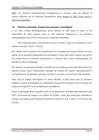 Pompes et Stations de Pompage
Professeur : Joël M. ZINSALO/EPAC-UAC Page 16
Note : La hauteur manométrique d’aspiration se mesure, non pas depuis le
niveau inférieur de la conduite d’aspiration mais depuis le plan d’eau dans le
bassin d’aspiration.
12. Hauteur maximale d’aspiration (pompes centrifuges)
Il est bien connu théoriquement qu’en faisant le vide dans le tube, il est
impossible de faire monter l’eau à une hauteur supérieure à la pression
atmosphérique (en mètres d’eau) pour l’altitude considérée.
Pour l’altitude zéro, cette hauteur est de 10,33m ; pour une altitude A, cette
hauteur devient 10,33 – 0,012A.
En réalité, cette hauteur est notablement est notablement moins élevée car une
partie de la pression disponible est nécessaire, d’une part pour vaincre les pertes
de charge dans la conduite d’aspiration, et d’autre part, pour communiquer au
liquide la vitesse désirable.
Par ailleurs, la pression absolue à l’entrée de la pompe ne peut pas descendre au-
dessous d’une valeur déterminée, puisque la tension de vapeur correspondant à
la température du liquide à pomper ne doit en aucune circonstance être atteinte.
Pour que la pompe fonctionne en toute sécurité, il faut donc que la pression
absolue à l’ouïe d’aspiration se maintienne largement au-dessus de la tension de
vapeur du liquide Pv à la température considérée.
Pour le pompage d’eau potable dont la température n’excède généralement pas
20°C, la tension de vapeur est voisine de 0,20m ; pour des eaux plus chaudes la
tension de vapeur peut atteindre plusieurs mètres (1,3m à 50°C et au niveau de
la mer).
 