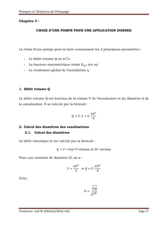 Pompes et Stations de Pompage
Professeur : Joël M. ZINSALO/EPAC-UAC Page 17
Chapitre 3 :
CHOIX D’UNE POMPE POUR UNE APPLICATION DONNEE
Le choix d’une pompe peut se faire connaissant les 3 principaux paramètres :
- Le débit volume Q en m2
s⁄
- La hauteur manométrique totale H67 (en m)
- Le rendement global de l’installation η.
1. Débit volume Q
Le débit volume Q est fonction de la vitesse V de l’écoulement et du diamètre d de
la canalisation. Il se calcule par la formule :
= . 9 = .
:;
4
2. Calcul des diamètres des canalisations
2.1. Calcul des diamètres
Le débit volumique est calculé par la formule :
= ∗ 9où V=vitesse et S= section
Pour une conduite de diamètre D, on a :
9 =
:
4
		⇒ = .
:
4
D’où :
																			 = ?
4
:
 