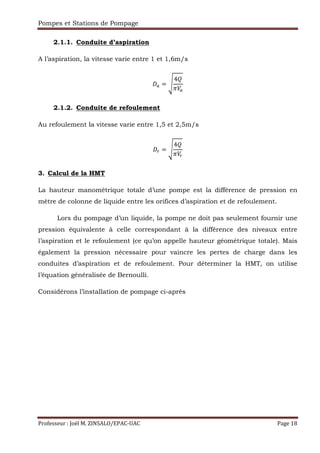 Pompes et Stations de Pompage
Professeur : Joël M. ZINSALO/EPAC-UAC Page 18
2.1.1. Conduite d’aspiration
A l’aspiration, la vitesse varie entre 1 et 1,6m/s
= ?
4
:
2.1.2. Conduite de refoulement
Au refoulement la vitesse varie entre 1,5 et 2,5m/s
= ?
4
:
3. Calcul de la HMT
La hauteur manométrique totale d’une pompe est la différence de pression en
mètre de colonne de liquide entre les orifices d’aspiration et de refoulement.
Lors du pompage d’un liquide, la pompe ne doit pas seulement fournir une
pression équivalente à celle correspondant à la différence des niveaux entre
l’aspiration et le refoulement (ce qu’on appelle hauteur géométrique totale). Mais
également la pression nécessaire pour vaincre les pertes de charge dans les
conduites d’aspiration et de refoulement. Pour déterminer la HMT, on utilise
l’équation généralisée de Bernoulli.
Considérons l’installation de pompage ci-après
 