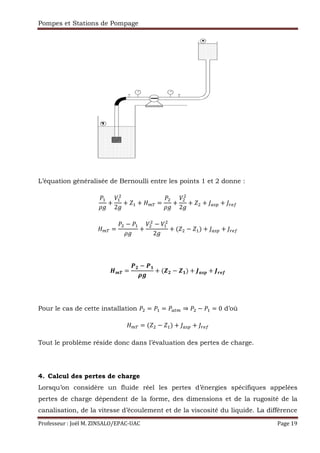 Pompes et Stations de Pompage
Professeur : Joël M. ZINSALO/EPAC-UAC Page 19
L’équation généralisée de Bernoulli entre les points 1 et 2 donne :
,
+
,
2 ,
2 () *+
@ , @ ,
2
@ ,$ () *+
ABC
DE @ DF
GH
IE @ IF$ JKLM JNOP
Pour le cas de cette installation , Q ⇒ @ , 0 d’où
@ ,$ () *+
Tout le problème réside donc dans l’évaluation des pertes de charge.
4. Calcul des pertes de charge
Lorsqu’on considère un fluide réel les pertes d’énergies spécifiques appelées
pertes de charge dépendent de la forme, des dimensions et de la rugosité de la
canalisation, de la vitesse d’écoulement et de la viscosité du liquide. La différence
 