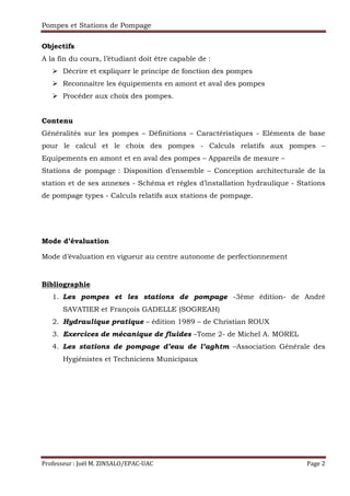 Pompes et Stations de Pompage
Professeur : Joël M. ZINSALO/EPAC-UAC Page 2
Objectifs
A la fin du cours, l’étudiant doit être capable de :
Décrire et expliquer le principe de fonction des pompes
Reconnaître les équipements en amont et aval des pompes
Procéder aux choix des pompes.
Contenu
Généralités sur les pompes – Définitions – Caractéristiques - Eléments de base
pour le calcul et le choix des pompes - Calculs relatifs aux pompes –
Equipements en amont et en aval des pompes – Appareils de mesure –
Stations de pompage : Disposition d’ensemble – Conception architecturale de la
station et de ses annexes - Schéma et règles d’installation hydraulique - Stations
de pompage types - Calculs relatifs aux stations de pompage.
Mode d’évaluation
Mode d’évaluation en vigueur au centre autonome de perfectionnement
Bibliographie
1. Les pompes et les stations de pompage -3ème édition- de André
SAVATIER et François GADELLE (SOGREAH)
2. Hydraulique pratique – édition 1989 – de Christian ROUX
3. Exercices de mécanique de fluides –Tome 2- de Michel A. MOREL
4. Les stations de pompage d’eau de l’aghtm –Association Générale des
Hygiénistes et Techniciens Municipaux
 
