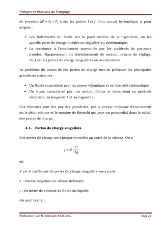 Pompes et Stations de Pompage
Professeur : Joël M. ZINSALO/EPAC-UAC Page 20
de pression ∆ = , − entre les points 1	 R	2	 d’un circuit hydraulique a pour
origine :
Les frottements du fluide sur la paroi interne de la tuyauterie, on les
appelle perte de charge linéaire ou régulière ou systématique.
La résistance à l’écoulement provoquée par les accidents de parcours
(coudes, élargissement ou rétrécissement de section, organe de réglage,
etc.) est les pertes de charge singulières ou accidentelles.
Le problème du calcul de ces pertes de charge met en présence les principales
grandeurs suivantes :
• Un fluide caractérisé par : sa masse volumique et sa viscosité cinématique
• Un tuyau caractérisé par : sa section (forme et dimension) en générale
circulaire, sa longueur et sa rugosité .
Ces éléments sont liés par des grandeurs, par la vitesse moyenne d’écoulement
ou le débit volume et le nombre de Reynold qui joue un primordial dans le calcul
des pertes de charge.
4.1. Pertes de charge singulière
Ces pertes de charge sont proportionnelles au carré de la vitesse. On a
= S ∙
2
																																																																																																					
où
S est le coefficient de pertes de charge singulière sans unité
: vitesse moyenne ou vitesse débitante
: en mètre de colonne de fluide ou liquide.
On peut écrire :
 