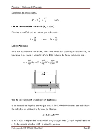 Pompes et Stations de Pompage
Professeur : Joël M. ZINSALO/EPAC-UAC Page 29
Différence de pression	( t)
∆ = s ∙ ∙ ∙
2
																 !	 t																																																																									
Cas de l’écoulement laminaire (uO < Ewww)
Dans ce le coefficient s se calcule par la formule :
s =
64
`
															t r							` =
x
																																																																												
Loi de Poiseuille
Pour un écoulement laminaire, dans une conduite cylindrique horizontale, de
longueur , de rayon f (diamètre ), le débit-volume du fluide est donné par :
y =
:fz
8{
( , − ) =
:fz
8{
Δ =
: z
128{
Δ 																																																																										
Cas de l’écoulement transitoire et turbulent
Si le nombre de Reynold est tel que 2000 < ` < 3000 l’écoulement est transitoire.
On calcule s en utilisant la formule de Blasius.
} = w, ~F•. uO€w,E•
																																																																									
Si ` > 3000 le régime est turbulent et s = ‚ ` , / $ avec / $ la rugosité relative
et $ la rugosité absolue et $ le diamètre en mm.
, v
2f
„ℎ
 