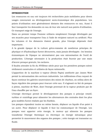 Pompes et Stations de Pompage
Professeur : Joël M. ZINSALO/EPAC-UAC Page 3
INTRODUCTION
Les ressources en eau ont toujours été recherchées puis mobilisées pour divers
usages concourant au développement socio-économique des populations. Les
points d'utilisation sont généralement distants des ressources en eau. Aussi il
faut transporter les demandes en eau de leur site naturel aux points d'utilisation.
Ce transport exige de l'énergie.
Dans un premier temps l'homme utilisera simplement l'énergie développée par
ses muscles pour transporter l’eau à l’aide de récipient naturel ou artificiel. Plus
les volumes et les distances étaient grands, plus l'énergie dépensée était
importante.
A la grande époque de la culture gréco-romaine de nombreux principes de
physique et d’hydraulique furent découverts, mais jamais développés : les besoins
économiques de l’époque ne nécessitaient pas une mécanisation de l’outil de
production. L’énergie nécessaire à la production était fournie par une main
d’œuvre presque gratuite, les esclaves.
Il faudra attendre la fin du XVIIIème siècle pour que les premières pompes soient
réellement construites et utilisées de façon rationnelle.
L’apparition de la machine à vapeur (Denis Papin) améliorée par James Watt
permit la mécanisation des secteurs industriels. Les infiltrations d’eau noyant de
façon continue les galeries souterraines des mines de charbon, on utilisa alors de
façon régulière des pompes pour évacuer cette eau. Il s’agissait en fait de pompes
à piston, machine de Watt, dont l’énergie provenait de la vapeur produite par de
l’eau chauffée par un foyer.
L’énergie électrique permit le développement des pompes à principe rotatif,
turbine et centrifuge pour alimenter les alternateurs des centrales dont les plus
gros modèles furent réalisés par les Suédois.
Les pompes répondent toutes au même besoin, déplacer un liquide d’un point à
un autre. Pour déplacer ce liquide il faut lui communiquer de l’énergie. Les
pompes vont apporter cette énergie, le moteur qui alimente les pompes
transforme l’énergie thermique ou électrique en énergie mécanique pour
permettre le mouvement des organes des pompes ; cette énergie est transmise au
fluide.
 