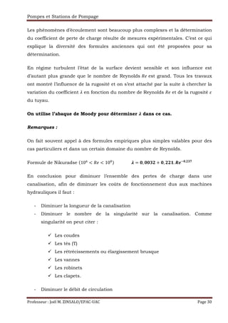 Pompes et Stations de Pompage
Professeur : Joël M. ZINSALO/EPAC-UAC Page 30
Les phénomènes d’écoulement sont beaucoup plus complexes et la détermination
du coefficient de perte de charge résulte de mesures expérimentales. C’est ce qui
explique la diversité des formules anciennes qui ont été proposées pour sa
détermination.
En régime turbulent l’état de la surface devient sensible et son influence est
d’autant plus grande que le nombre de Reynolds ` est grand. Tous les travaux
ont montré l’influence de la rugosité et on s’est attaché par la suite à chercher la
variation du coefficient s en fonction du nombre de Reynolds ` et de la rugosité
du tuyau.
On utilise l’abaque de Moody pour déterminer } dans ce cas.
Remarques :
On fait souvent appel à des formules empiriques plus simples valables pour des
cas particuliers et dans un certain domaine du nombre de Reynolds.
Formule de Nikuradse (10…
< ` < 10†)																	} = w, ww~E + w, EEF. uO€w,E~‡
								
En conclusion pour diminuer l’ensemble des pertes de charge dans une
canalisation, afin de diminuer les coûts de fonctionnement dus aux machines
hydrauliques il faut :
- Diminuer la longueur de la canalisation
- Diminuer le nombre de la singularité sur la canalisation. Comme
singularité on peut citer :
Les coudes
Les tés (T)
Les rétrécissements ou élargissement brusque
Les vannes
Les robinets
Les clapets.
- Diminuer le débit de circulation
 