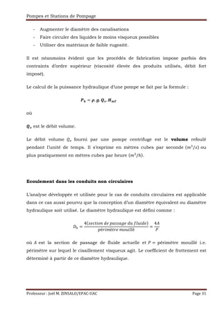 Pompes et Stations de Pompage
Professeur : Joël M. ZINSALO/EPAC-UAC Page 31
- Augmenter le diamètre des canalisations
- Faire circuler des liquides le moins visqueux possibles
- Utiliser des matériaux de faible rugosité.
Il est néanmoins évident que les procédés de fabrication impose parfois des
contraints d’ordre supérieur (viscosité élevée des produits utilisés, débit fort
imposé).
Le calcul de la puissance hydraulique d’une pompe se fait par la formule :
Dˆ = G. H. ‰Š. ABC																																																																																											
où
‰Š est le débit volume.
Le débit volume fourni par une pompe centrifuge est le volume refoulé
pendant l’unité de temps. Il s’exprime en mètres cubes par seconde ("2
/g$ ou
plus pratiquement en mètres cubes par heure "2
/ℎ$.
Ecoulement dans les conduits non circulaires
L’analyse développée et utilisée pour le cas de conduits circulaires est applicable
dans ce cas aussi pourvu que la conception d’un diamètre équivalent ou diamètre
hydraulique soit utilisé. Le diamètre hydraulique est défini comme :
‹ =
4 g rRŒ•!	; 	Žtggt 	;•	‚••Œ; $
ŽéfŒ"èRf 	"••Œ••é
=
4’
où ’ est la section de passage de fluide actuelle et = périmètre mouillé i.e.
périmètre sur lequel le cisaillement visqueux agit. Le coefficient de frottement est
déterminé à partir de ce diamètre hydraulique.
 