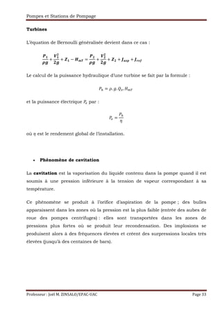 Pompes et Stations de Pompage
Professeur : Joël M. ZINSALO/EPAC-UAC Page 33
Turbines
L’équation de Bernoulli généralisée devient dans ce cas :
DF
GH
+
–F
E
EH
+ IF − ABC =
DE
GH
+
–E
E
EH
+ IE + JKLM + JNOP																																																	
Le calcul de la puissance hydraulique d’une turbine se fait par la formule :
‹ = . . . 	
et la puissance électrique * par :
* =
‹
{
où { est le rendement global de l’installation.
• Phénomène de cavitation
La cavitation est la vaporisation du liquide contenu dans la pompe quand il est
soumis à une pression inférieure à la tension de vapeur correspondant à sa
température.
Ce phénomène se produit à l’orifice d’aspiration de la pompe ; des bulles
apparaissent dans les zones où la pression est la plus faible (entrée des aubes de
roue des pompes centrifuges) : elles sont transportées dans les zones de
pressions plus fortes où se produit leur recondensation. Des implosions se
produisent alors à des fréquences élevées et créent des surpressions locales très
élevées (jusqu’à des centaines de bars).
 