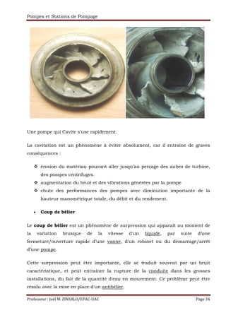 Pompes et Stations de Pompage
Professeur : Joël M. ZINSALO/EPAC-UAC Page 34
Une pompe qui Cavite s'use rapidement.
La cavitation est un phénomène à éviter absolument, car il entraîne de graves
conséquences :
érosion du matériau pouvant aller jusqu’au perçage des aubes de turbine,
des pompes centrifuges.
augmentation du bruit et des vibrations générées par la pompe
chute des performances des pompes avec diminution importante de la
hauteur manométrique totale, du débit et du rendement.
• Coup de bélier
Le coup de bélier est un phénomène de surpression qui apparaît au moment de
la variation brusque de la vitesse d'un liquide, par suite d’une
fermeture/ouverture rapide d’une vanne, d'un robinet ou du démarrage/arrêt
d’une pompe.
Cette surpression peut être importante, elle se traduit souvent par un bruit
caractéristique, et peut entraîner la rupture de la conduite dans les grosses
installations, du fait de la quantité d'eau en mouvement. Ce problème peut être
résolu avec la mise en place d'un antibélier.
 
