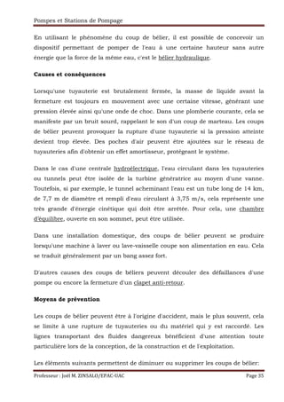 Pompes et Stations de Pompage
Professeur : Joël M. ZINSALO/EPAC-UAC Page 35
En utilisant le phénomène du coup de bélier, il est possible de concevoir un
dispositif permettant de pomper de l'eau à une certaine hauteur sans autre
énergie que la force de la même eau, c'est le bélier hydraulique.
Causes et conséquences
Lorsqu'une tuyauterie est brutalement fermée, la masse de liquide avant la
fermeture est toujours en mouvement avec une certaine vitesse, générant une
pression élevée ainsi qu'une onde de choc. Dans une plomberie courante, cela se
manifeste par un bruit sourd, rappelant le son d'un coup de marteau. Les coups
de bélier peuvent provoquer la rupture d'une tuyauterie si la pression atteinte
devient trop élevée. Des poches d'air peuvent être ajoutées sur le réseau de
tuyauteries afin d'obtenir un effet amortisseur, protégeant le système.
Dans le cas d'une centrale hydroélectrique, l'eau circulant dans les tuyauteries
ou tunnels peut être isolée de la turbine génératrice au moyen d'une vanne.
Toutefois, si par exemple, le tunnel acheminant l'eau est un tube long de 14 km,
de 7,7 m de diamètre et rempli d'eau circulant à 3,75 m/s, cela représente une
très grande d'énergie cinétique qui doit être arrêtée. Pour cela, une chambre
d’équilibre, ouverte en son sommet, peut être utilisée.
Dans une installation domestique, des coups de bélier peuvent se produire
lorsqu'une machine à laver ou lave-vaisselle coupe son alimentation en eau. Cela
se traduit généralement par un bang assez fort.
D'autres causes des coups de béliers peuvent découler des défaillances d'une
pompe ou encore la fermeture d'un clapet anti-retour.
Moyens de prévention
Les coups de bélier peuvent être à l'origine d'accident, mais le plus souvent, cela
se limite à une rupture de tuyauteries ou du matériel qui y est raccordé. Les
lignes transportant des fluides dangereux bénéficient d'une attention toute
particulière lors de la conception, de la construction et de l'exploitation.
Les éléments suivants permettent de diminuer ou supprimer les coups de bélier:
 