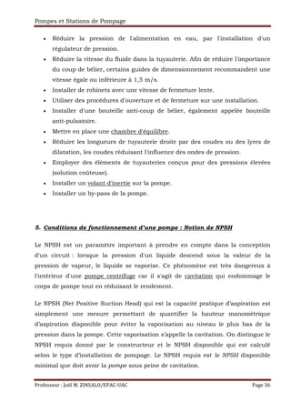 Pompes et Stations de Pompage
Professeur : Joël M. ZINSALO/EPAC-UAC Page 36
• Réduire la pression de l'alimentation en eau, par l'installation d'un
régulateur de pression.
• Réduire la vitesse du fluide dans la tuyauterie. Afin de réduire l'importance
du coup de bélier, certains guides de dimensionnement recommandent une
vitesse égale ou inférieure à 1,5 m/s.
• Installer de robinets avec une vitesse de fermeture lente.
• Utiliser des procédures d'ouverture et de fermeture sur une installation.
• Installer d'une bouteille anti-coup de bélier, également appelée bouteille
anti-pulsatoire.
• Mettre en place une chambre d'équilibre.
• Réduire les longueurs de tuyauterie droite par des coudes ou des lyres de
dilatation, les coudes réduisant l'influence des ondes de pression.
• Employer des éléments de tuyauteries conçus pour des pressions élevées
(solution coûteuse).
• Installer un volant d'inertie sur la pompe.
• Installer un by-pass de la pompe.
5. Conditions de fonctionnement d’une pompe : Notion de NPSH
Le NPSH est un paramètre important à prendre en compte dans la conception
d'un circuit : lorsque la pression d'un liquide descend sous la valeur de la
pression de vapeur, le liquide se vaporise. Ce phénomène est très dangereux à
l'intérieur d'une pompe centrifuge car il s'agit de cavitation qui endommage le
corps de pompe tout en réduisant le rendement.
Le NPSH (Net Positive Suction Head) qui est la capacité pratique d’aspiration est
simplement une mesure permettant de quantifier la hauteur manométrique
d’aspiration disponible pour éviter la vaporisation au niveau le plus bas de la
pression dans la pompe. Cette vaporisation s’appelle la cavitation. On distingue le
NPSH requis donné par le constructeur et le NPSH disponible qui est calculé
selon le type d’installation de pompage. Le NPSH requis est le NPSH disponible
minimal que doit avoir la pompe sous peine de cavitation.
 