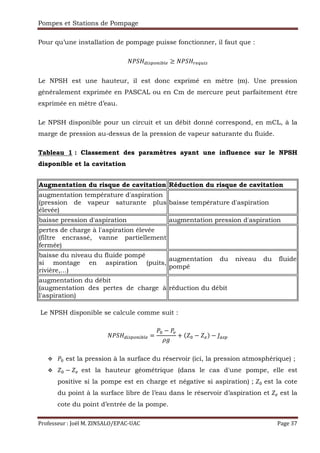 Pompes et Stations de Pompage
Professeur : Joël M. ZINSALO/EPAC-UAC Page 37
Pour qu’une installation de pompage puisse fonctionner, il faut que :
— 9 ˜™()&š™i›* ≥ — 9 *•ž™(
Le NPSH est une hauteur, il est donc exprimé en mètre (m). Une pression
généralement exprimée en PASCAL ou en Cm de mercure peut parfaitement être
exprimée en mètre d’eau.
Le NPSH disponible pour un circuit et un débit donné correspond, en mCL, à la
marge de pression au-dessus de la pression de vapeur saturante du fluide.
Tableau 1 : Classement des paramètres ayant une influence sur le NPSH
disponible et la cavitation
Augmentation du risque de cavitation Réduction du risque de cavitation
augmentation température d'aspiration
(pression de vapeur saturante plus
élevée)
baisse température d'aspiration
baisse pression d'aspiration augmentation pression d'aspiration
pertes de charge à l'aspiration élevée
(filtre encrassé, vanne partiellement
fermée)
baisse du niveau du fluide pompé
si montage en aspiration (puits,
rivière,...)
augmentation du niveau du fluide
pompé
augmentation du débit
(augmentation des pertes de charge à
l'aspiration)
réduction du débit
Le NPSH disponible se calcule comme suit :
— 9 ˜™()&š™i›* =
a −
+ ( a − *) − ()
a est la pression à la surface du réservoir (ici, la pression atmosphérique) ;
a − * est la hauteur géométrique (dans le cas d'une pompe, elle est
positive si la pompe est en charge et négative si aspiration) ; a est la cote
du point à la surface libre de l’eau dans le réservoir d’aspiration et * est la
cote du point d’entrée de la pompe.
 