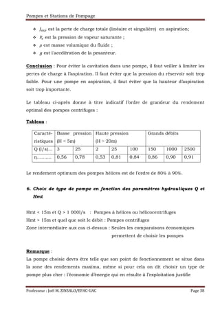 Pompes et Stations de Pompage
Professeur : Joël M. ZINSALO/EPAC-UAC Page 38
() est la perte de charge totale (linéaire et singulière) en aspiration;
est la pression de vapeur saturante ;
est masse volumique du fluide ;
est l'accélération de la pesanteur.
Conclusion : Pour éviter la cavitation dans une pompe, il faut veiller à limiter les
pertes de charge à l’aspiration. Il faut éviter que la pression du réservoir soit trop
faible. Pour une pompe en aspiration, il faut éviter que la hauteur d’aspiration
soit trop importante.
Le tableau ci-après donne à titre indicatif l’ordre de grandeur du rendement
optimal des pompes centrifuges :
Tableau :
Caracté-
ristiques
Basse pression
(H ˂ 5m)
Haute pression
(H ˃ 20m)
Grands débits
Q (l/s)… 3 25 2 25 100 150 1000 2500
η…….... 0,56 0,78 0,53 0,81 0,84 0,86 0,90 0,91
Le rendement optimum des pompes hélices est de l’ordre de 80% à 90%.
6. Choix de type de pompe en fonction des paramètres hydrauliques Q et
Hmt
Hmt < 15m et Q > 1 000l/s : Pompes à hélices ou hélicocentrifuges
Hmt > 15m et quel que soit le débit : Pompes centrifuges
Zone intermédiaire aux cas ci-dessus : Seules les comparaisons économiques
permettent de choisir les pompes
Remarque :
La pompe choisie devra être telle que son point de fonctionnement se situe dans
la zone des rendements maxima, même si pour cela on dit choisir un type de
pompe plus cher : l’économie d’énergie qui en résulte à l’exploitation justifie
 