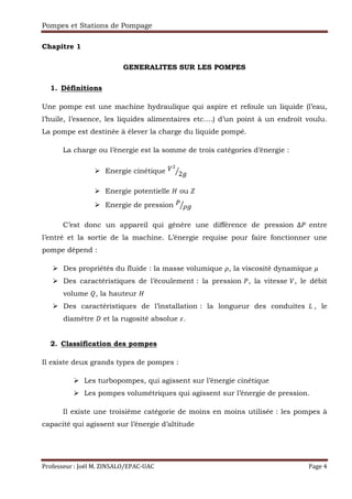 Pompes et Stations de Pompage
Professeur : Joël M. ZINSALO/EPAC-UAC Page 4
Chapitre 1
GENERALITES SUR LES POMPES
1. Définitions
Une pompe est une machine hydraulique qui aspire et refoule un liquide (l’eau,
l’huile, l’essence, les liquides alimentaires etc….) d’un point à un endroit voulu.
La pompe est destinée à élever la charge du liquide pompé.
La charge ou l’énergie est la somme de trois catégories d’énergie :
Energie cinétique 2
Energie potentielle ou
Energie de pression
C’est donc un appareil qui génère une différence de pression ∆ entre
l’entré et la sortie de la machine. L’énergie requise pour faire fonctionner une
pompe dépend :
Des propriétés du fluide : la masse volumique , la viscosité dynamique
Des caractéristiques de l’écoulement : la pression , la vitesse , le débit
volume , la hauteur
Des caractéristiques de l’installation : la longueur des conduites , le
diamètre et la rugosité absolue .
2. Classification des pompes
Il existe deux grands types de pompes :
Les turbopompes, qui agissent sur l’énergie cinétique
Les pompes volumétriques qui agissent sur l’énergie de pression.
Il existe une troisième catégorie de moins en moins utilisée : les pompes à
capacité qui agissent sur l’énergie d’altitude
 