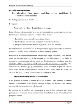 Pompes et Stations de Pompage
Professeur : Joël M. ZINSALO/EPAC-UAC Page 41
8. Problèmes particuliers
8.1. Adaptation d’une pompe centrifuge à des conditions de
fonctionnement données
On distingue plusieurs méthodes.
Il s’agit de :
Faire varier la vitesse de rotation de la pompe
Cette solution est comparable avec un entrainement des pompes par un moteur
thermique ou électrique à courant continu. Dans ce cas,
• Les débits varient dans le rapport des vitesses
• Les hauteurs varient dans le rapport du carré des vitesses
• Les puissances varient dans le rapport du cube des vitesses.
Le rendement est peu affecté par le changement de régime de marche, à condition
cependant, que les écarts de vitesses ne soient pas trop grands.
Par ailleurs, sur le même graphique, des courbes d’égal rendement sont tracées,
ainsi que la caractéristique de la conduite (C) de refoulement. Il est facile de
constater, en considérant divers points de fonctionnement possibles, que des
débits très différents pourront être fournis avec des rendements acceptables. Une
diminution du débit de q à q’, donnant lieu à une réduction de plus de 50% du
débit initial, permet d’envisager une vitesse de 1160 tr/mn (point P’) au lieu de
1450 tr/mn (point P), avec un rendement acceptable de 64%.
Vanner sur la canalisation de refoulement
Il est possible d’obtenir la même réduction de débit, sans modifier la vitesse
initiale, en diminuant la section de passage de l’eau par fermeture du robinet
vanne situé sur la conduite de refoulement.
Le vannage de la conduite de refoulement ne pourra être envisagée que façon
passagère en raison du faible rendement de l’installation. Il doit être évité sur les
pompes à hélices.
 
