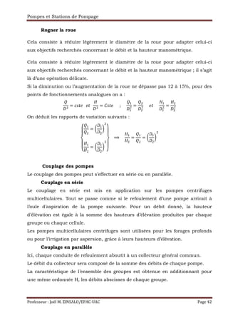 Pompes et Stations de Pompage
Professeur : Joël M. ZINSALO/EPAC-UAC Page 42
Rogner la roue
Cela consiste à réduire légèrement le diamètre de la roue pour adapter celui-ci
aux objectifs recherchés concernant le débit et la hauteur manométrique.
Cela consiste à réduire légèrement le diamètre de la roue pour adapter celui-ci
aux objectifs recherchés concernant le débit et la hauteur manométrique ; il s’agit
là d’une opération délicate.
Si la diminution ou l’augmentation de la roue ne dépasse pas 12 à 15%, pour des
points de fonctionnements analogues on a :
= rgR 			 R		 = #gR 						;					
,
,
= 					 R					
,
,
=
On déduit les rapports de variation suivants :
¡
¢
¡
£ ,
= W
,
X
,
= W
,
X
¤
¡
¥
¡
¦
			⟹				
,
=
,
= W
,
X
Couplage des pompes
Le couplage des pompes peut s’effectuer en série ou en parallèle.
Couplage en série
Le couplage en série est mis en application sur les pompes centrifuges
multicellulaires. Tout se passe comme si le refoulement d’une pompe arrivait à
l’ouïe d’aspiration de la pompe suivante. Pour un débit donné, la hauteur
d’élévation est égale à la somme des hauteurs d’élévation produites par chaque
groupe ou chaque cellule.
Les pompes multicellulaires centrifuges sont utilisées pour les forages profonds
ou pour l’irrigation par aspersion, grâce à leurs hauteurs d’élévation.
Couplage en parallèle
Ici, chaque conduite de refoulement aboutit à un collecteur général commun.
Le débit du collecteur sera composé de la somme des débits de chaque pompe.
La caractéristique de l’ensemble des groupes est obtenue en additionnant pour
une même ordonnée H, les débits abscisses de chaque groupe.
 