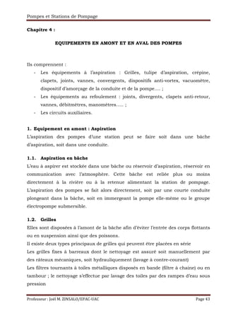 Pompes et Stations de Pompage
Professeur : Joël M. ZINSALO/EPAC-UAC Page 43
Chapitre 4 :
EQUIPEMENTS EN AMONT ET EN AVAL DES POMPES
Ils comprennent :
- Les équipements à l’aspiration : Grilles, tulipe d’aspiration, crépine,
clapets, joints, vannes, convergents, dispositifs anti-vortex, vacuomètre,
dispositif d’amorçage de la conduite et de la pompe…. ;
- Les équipements au refoulement : joints, divergents, clapets anti-retour,
vannes, débitmètres, manomètres….. ;
- Les circuits auxiliaires.
1. Equipement en amont : Aspiration
L’aspiration des pompes d’une station peut se faire soit dans une bâche
d’aspiration, soit dans une conduite.
1.1. Aspiration en bâche
L’eau à aspirer est stockée dans une bâche ou réservoir d’aspiration, réservoir en
communication avec l’atmosphère. Cette bâche est reliée plus ou moins
directement à la rivière ou à la retenue alimentant la station de pompage.
L’aspiration des pompes se fait alors directement, soit par une courte conduite
plongeant dans la bâche, soit en immergeant la pompe elle-même ou le groupe
électropompe submersible.
1.2. Grilles
Elles sont disposées à l’amont de la bâche afin d’éviter l’entrée des corps flottants
ou en suspension ainsi que des poissons.
Il existe deux types principaux de grilles qui peuvent être placées en série
Les grilles fixes à barreaux dont le nettoyage est assuré soit manuellement par
des râteaux mécaniques, soit hydrauliquement (lavage à contre-courant)
Les filtres tournants à toiles métalliques disposés en bande (filtre à chaine) ou en
tambour ; le nettoyage s’effectue par lavage des toiles par des rampes d’eau sous
pression
 