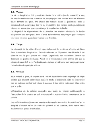 Pompes et Stations de Pompage
Professeur : Joël M. ZINSALO/EPAC-UAC Page 45
1.3. Vannes
La bâche d’aspiration doit pouvoir être isolée de la rivière (ou du réservoir) le long
de laquelle est implantée la station de pompage par des vannes murales mises en
place derrière les gilles. On utilise des vannes plates à glissement dont la
commande est assurée par des vis ou crémaillère. Ces vannes sont généralement
placées en amont des murs constituant le cuvelage de la bâche
Un dispositif de signalisation de la position des vannes alimentant la bâche
d’aspiration doit être prévu dans la salle de commande des pompes pour interdire
leur mise en route quand ces vannes sont fermées.
1.4. Tulipe
La nécessité de la tulipe dépend essentiellement de la vitesse d’entrée de l’eau
dans la conduite d’aspiration. Pour des vitesses na dépassant pas 0,8 m/s, il est
possible de ne pas prévoir de tulipe. Cependant son utilisation permet de
diminuer les pertes de charge. Aussi est-il recommandé d’en prévoir dès que la
vitesse dépasse 0,5 m/s. l’utilisation des tulipes prend toute son importance pour
l’installation des pompes hélices.
1.5. Crépine
Tout comme la grille, la crépine évite l’entrée accidentelle dans la pompe de corps
solides qui peuvent s’introduire dans la bâche d’aspiration. Elle est constituée
par un cylindre perforé qui refuse le passage à des objets nettement plus petits
que la grille.
L’obturation de la crépine engendre une perte de charge additionnelle à
l’aspiration de la pompe, ce qui peut engendrer une cavitation dangereuse de la
pompe.
Une crépine doit toujours être largement immergée pour éviter les entrées d’air et
éloignée d’environ 0,3m du fond du puisard et, si possible, d’au moins deux
diamètres des parois éventuelles.
 