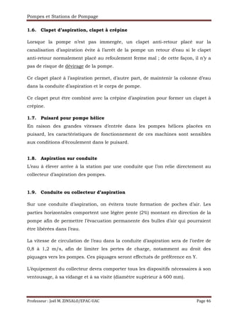 Pompes et Stations de Pompage
Professeur : Joël M. ZINSALO/EPAC-UAC Page 46
1.6. Clapet d’aspiration, clapet à crépine
Lorsque la pompe n’est pas immergée, un clapet anti-retour placé sur la
canalisation d’aspiration évite à l’arrêt de la pompe un retour d’eau si le clapet
anti-retour normalement placé au refoulement ferme mal ; de cette façon, il n’y a
pas de risque de dévirage de la pompe.
Ce clapet placé à l’aspiration permet, d’autre part, de maintenir la colonne d’eau
dans la conduite d’aspiration et le corps de pompe.
Ce clapet peut être combiné avec la crépine d’aspiration pour former un clapet à
crépine.
1.7. Puisard pour pompe hélice
En raison des grandes vitesses d’entrée dans les pompes hélices placées en
puisard, les caractéristiques de fonctionnement de ces machines sont sensibles
aux conditions d’écoulement dans le puisard.
1.8. Aspiration sur conduite
L’eau à élever arrive à la station par une conduite que l’on relie directement au
collecteur d’aspiration des pompes.
1.9. Conduite ou collecteur d’aspiration
Sur une conduite d’aspiration, on évitera toute formation de poches d’air. Les
parties horizontales comportent une légère pente (2%) montant en direction de la
pompe afin de permettre l’évacuation permanente des bulles d’air qui pourraient
être libérées dans l’eau.
La vitesse de circulation de l’eau dans la conduite d’aspiration sera de l’ordre de
0,8 à 1,2 m/s, afin de limiter les pertes de charge, notamment au droit des
piquages vers les pompes. Ces piquages seront effectués de préférence en Y.
L’équipement du collecteur devra comporter tous les dispositifs nécessaires à son
ventousage, à sa vidange et à sa visite (diamètre supérieur à 600 mm).
 